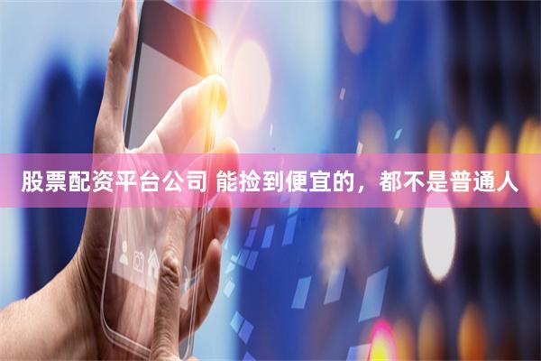 股票配资平台公司 能捡到便宜的，都不是普通人