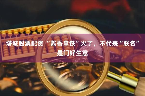 塔城股票配资 “酱香拿铁”火了，不代表“联名”是门好生意