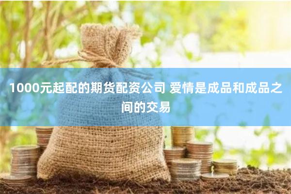 1000元起配的期货配资公司 爱情是成品和成品之间的交易