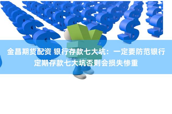金昌期货配资 银行存款七大坑：一定要防范银行定期存款七大坑否则会损失惨重