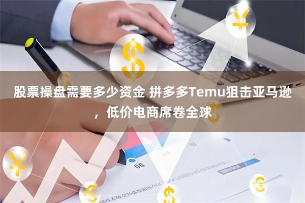 股票操盘需要多少资金 拼多多Temu狙击亚马逊，低价电商席卷全球