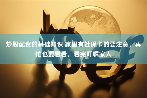 炒股配资的基础知识 家里有社保卡的要注意，再忙也要看看，看完叮嘱家人