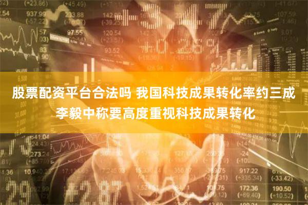 股票配资平台合法吗 我国科技成果转化率约三成 李毅中称要高度重视科技成果转化