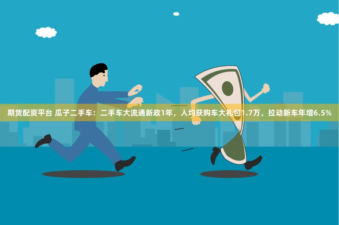期货配资平台 瓜子二手车：二手车大流通新政1年，人均获购车大礼包1.7万，拉动新车年增6.5%