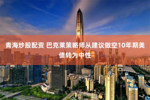 青海炒股配资 巴克莱策略师从建议做空10年期美债转为中性
