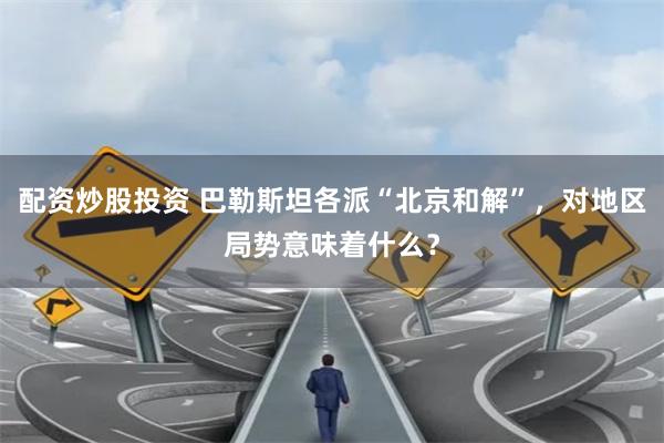 配资炒股投资 巴勒斯坦各派“北京和解”，对地区局势意味着什么？
