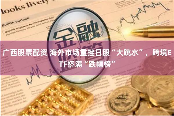 广西股票配资 海外市场重挫日股“大跳水”，跨境ETF挤满“跌幅榜”