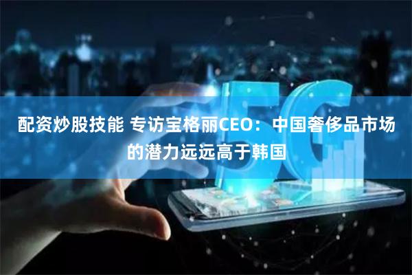 配资炒股技能 专访宝格丽CEO：中国奢侈品市场的潜力远远高于韩国