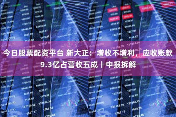 今日股票配资平台 新大正：增收不增利，应收账款9.3亿占营收五成丨中报拆解