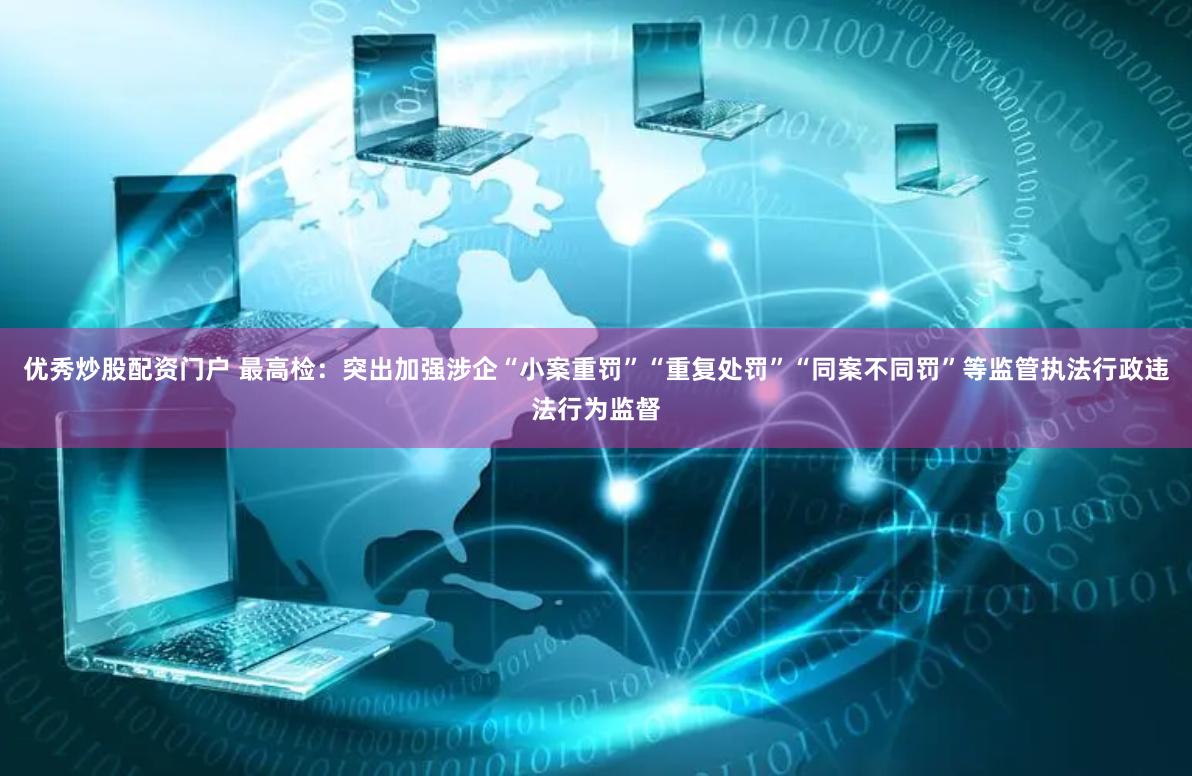 优秀炒股配资门户 最高检：突出加强涉企“小案重罚”“重复处罚”“同案不同罚”等监管执法行政违法行为监督