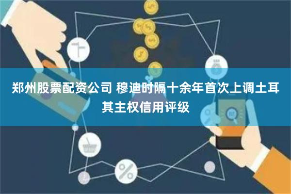 郑州股票配资公司 穆迪时隔十余年首次上调土耳其主权信用评级
