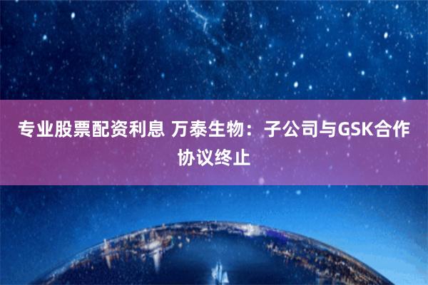 专业股票配资利息 万泰生物：子公司与GSK合作协议终止