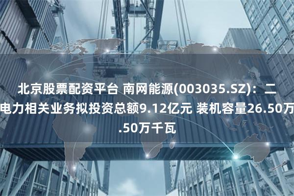 北京股票配资平台 南网能源(003035.SZ)：二季度电力相关业务拟投资总额9.12亿元 装机容量26.50万千瓦