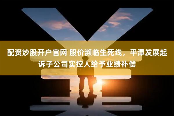 配资炒股开户官网 股价濒临生死线，平潭发展起诉子公司实控人给予业绩补偿
