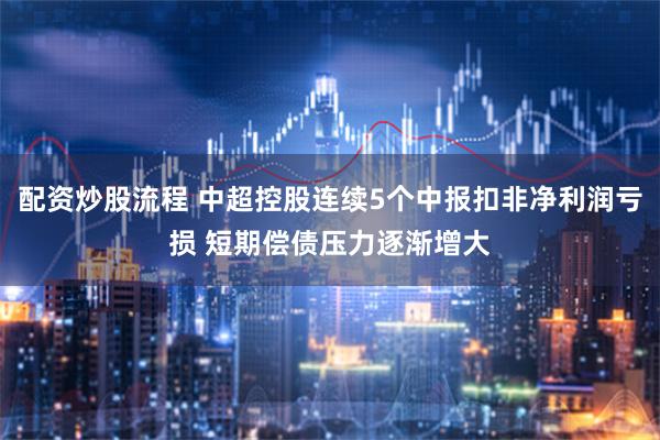 配资炒股流程 中超控股连续5个中报扣非净利润亏损 短期偿债压力逐渐增大