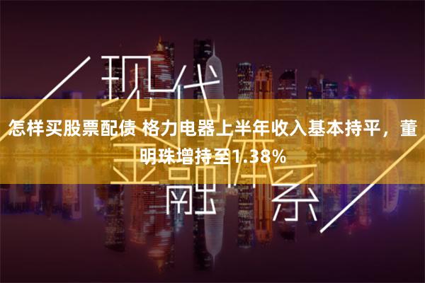 怎样买股票配债 格力电器上半年收入基本持平，董明珠增持至1.38%