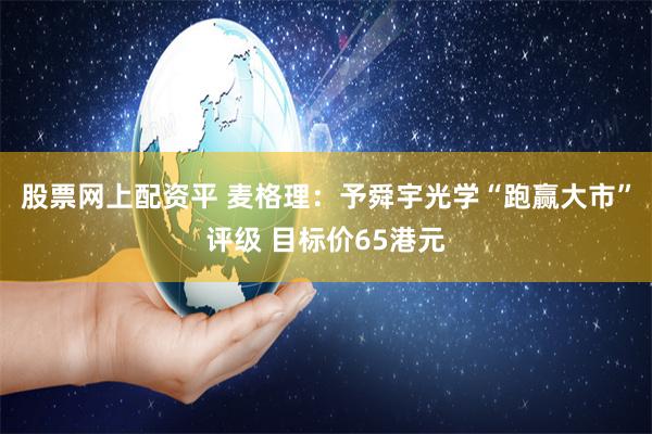 股票网上配资平 麦格理：予舜宇光学“跑赢大市”评级 目标价65港元