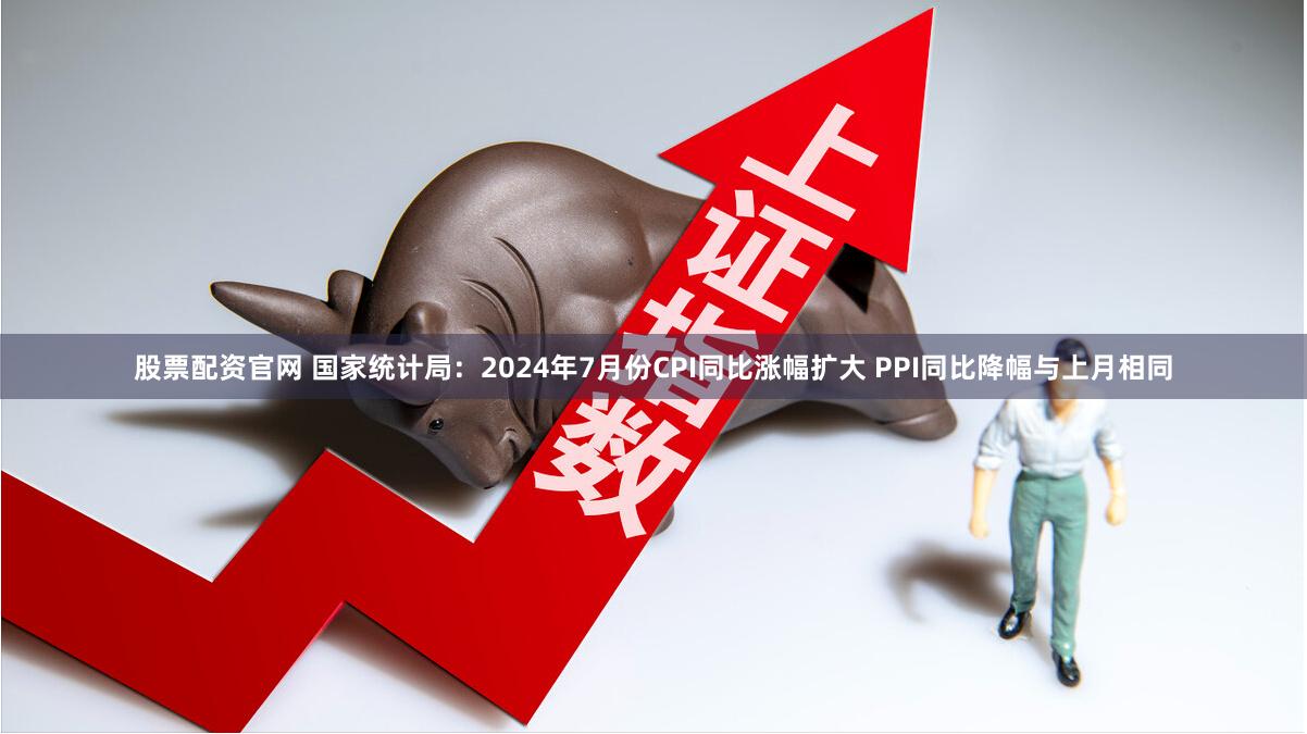 股票配资官网 国家统计局：2024年7月份CPI同比涨幅扩大 PPI同比降幅与上月相同
