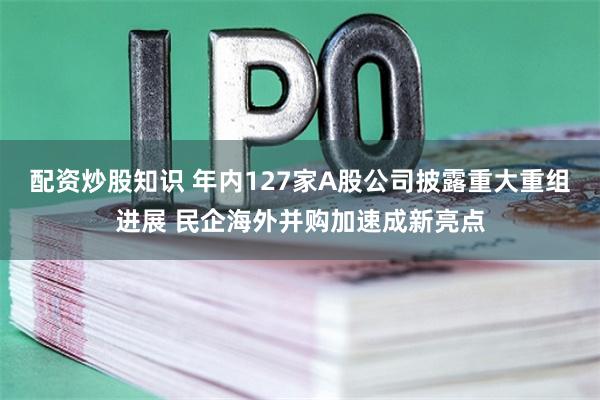 配资炒股知识 年内127家A股公司披露重大重组进展 民企海外并购加速成新亮点