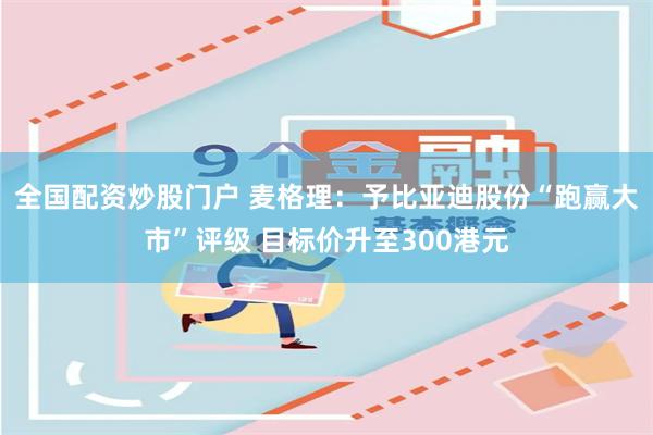 全国配资炒股门户 麦格理：予比亚迪股份“跑赢大市”评级 目标价升至300港元