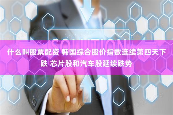 什么叫股票配资 韩国综合股价指数连续第四天下跌 芯片股和汽车股延续跌势