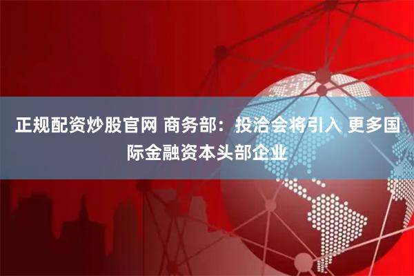 正规配资炒股官网 商务部：投洽会将引入 更多国际金融资本头部企业