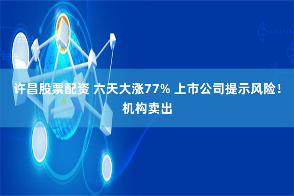 许昌股票配资 六天大涨77% 上市公司提示风险！机构卖出