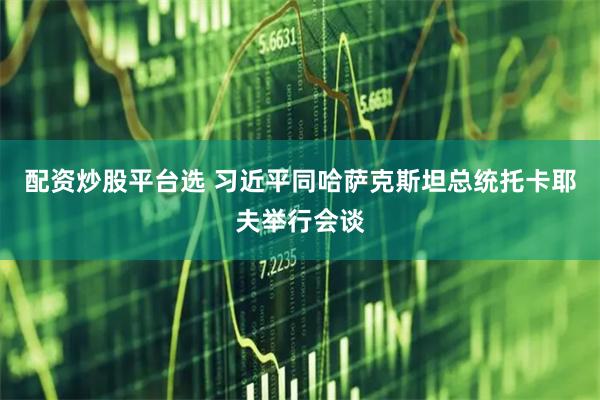 配资炒股平台选 习近平同哈萨克斯坦总统托卡耶夫举行会谈