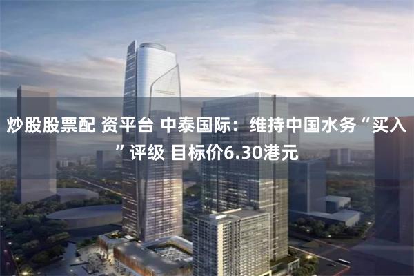 炒股股票配 资平台 中泰国际：维持中国水务“买入”评级 目标价6.30港元