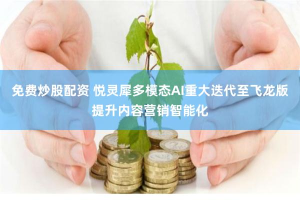 免费炒股配资 悦灵犀多模态AI重大迭代至飞龙版提升内容营销智能化