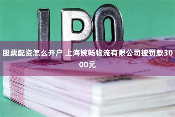 股票配资怎么开户 上海婉畅物流有限公司被罚款3000元