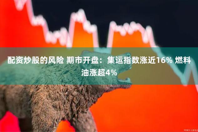 配资炒股的风险 期市开盘：集运指数涨近16% 燃料油涨超4%
