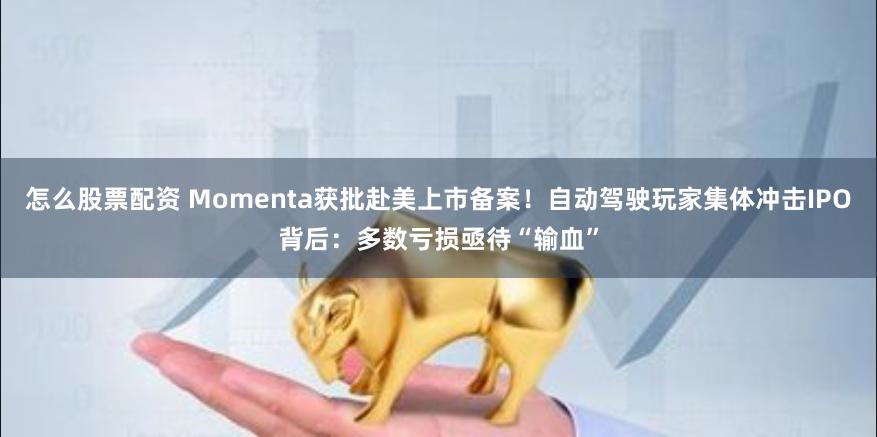 怎么股票配资 Momenta获批赴美上市备案！自动驾驶玩家集体冲击IPO背后：多数亏损亟待“输血”