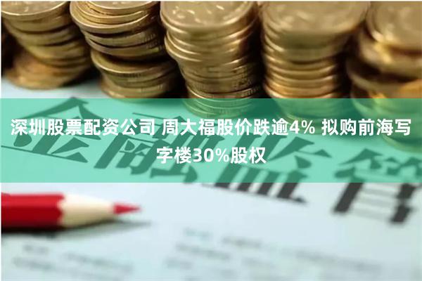 深圳股票配资公司 周大福股价跌逾4% 拟购前海写字楼30%股权