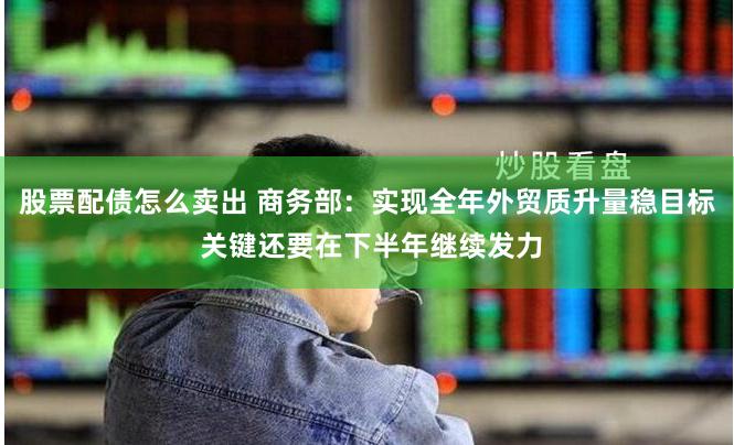 股票配债怎么卖出 商务部：实现全年外贸质升量稳目标 关键还要在下半年继续发力