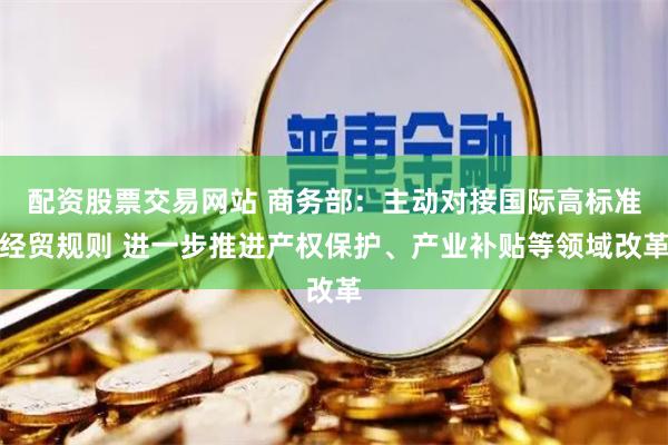 配资股票交易网站 商务部：主动对接国际高标准经贸规则 进一步推进产权保护、产业补贴等领域改革