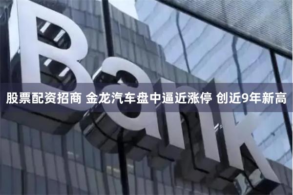 股票配资招商 金龙汽车盘中逼近涨停 创近9年新高