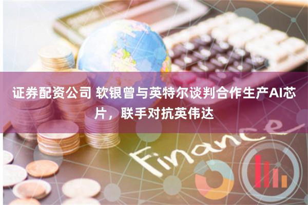 证券配资公司 软银曾与英特尔谈判合作生产AI芯片，联手对抗英伟达