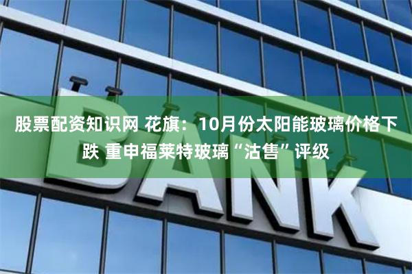 股票配资知识网 花旗：10月份太阳能玻璃价格下跌 重申福莱特玻璃“沽售”评级