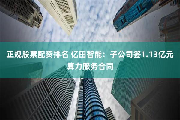 正规股票配资排名 亿田智能：子公司签1.13亿元算力服务合同