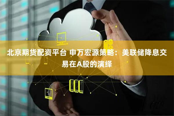 北京期货配资平台 申万宏源策略：美联储降息交易在A股的演绎