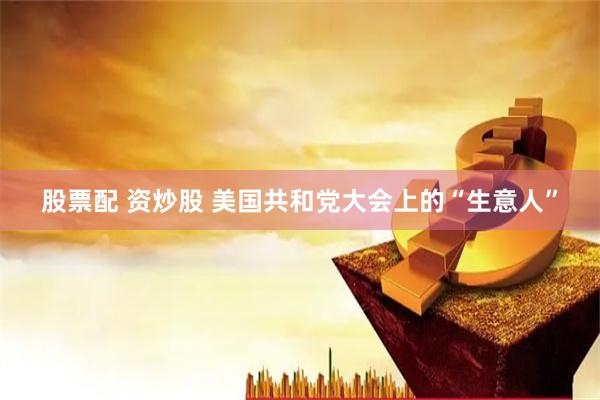 股票配 资炒股 美国共和党大会上的“生意人”