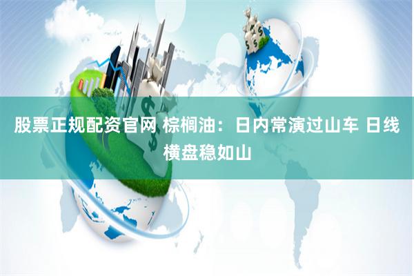 股票正规配资官网 棕榈油：日内常演过山车 日线横盘稳如山