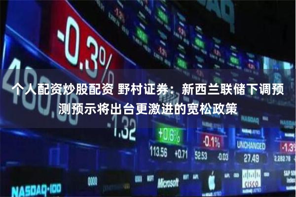 个人配资炒股配资 野村证券：新西兰联储下调预测预示将出台更激进的宽松政策