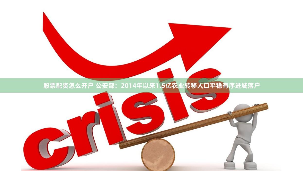 股票配资怎么开户 公安部：2014年以来1.5亿农业转移人口平稳有序进城落户
