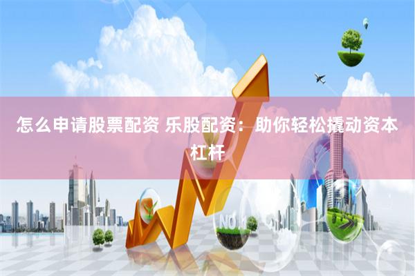 怎么申请股票配资 乐股配资：助你轻松撬动资本杠杆