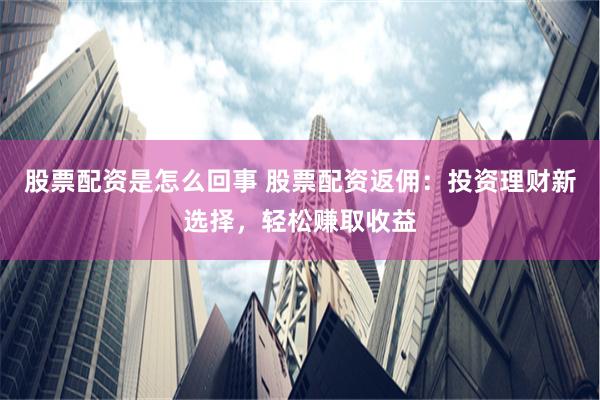 股票配资是怎么回事 股票配资返佣：投资理财新选择，轻松赚取收益