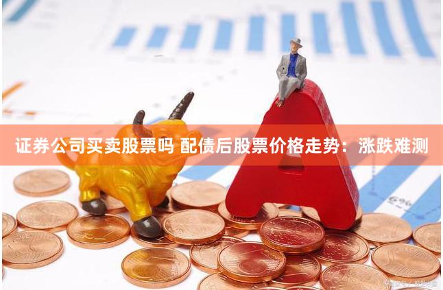 证券公司买卖股票吗 配债后股票价格走势：涨跌难测