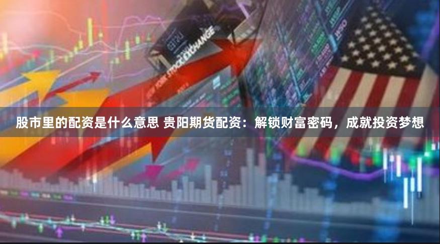 股市里的配资是什么意思 贵阳期货配资：解锁财富密码，成就投资梦想