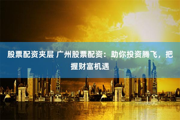 股票配资夹层 广州股票配资：助你投资腾飞，把握财富机遇